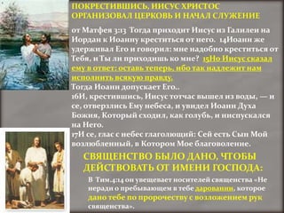 ПОКРЕСТИВШИСЬ, ИИСУС ХРИСТОС
ОРГАНИЗОВАЛ ЦЕРКОВЬ И НАЧАЛ СЛУЖЕНИЕ
от Матфея 3:13 Тогда приходит Иисус из Галилеи на
Иордан к Иоанну креститься от него. 14Иоанн же
удерживал Его и говорил: мне надобно креститься от
Тебя, и Ты ли приходишь ко мне? 15Но Иисус сказал
ему в ответ: оставь теперь, ибо так надлежит нам
исполнить всякую правду.
Тогда Иоанн допускает Его..
16И, крестившись, Иисус тотчас вышел из воды, — и
се, отверзлись Ему небеса, и увидел Иоанн Духа
Божия, Который сходил, как голубь, и ниспускался
на Него.
17И се, глас с небес глаголющий: Сей есть Сын Мой
возлюбленный, в Котором Мое благоволение.
  СВЯЩЕНСТВО БЫЛО ДАНО, ЧТОБЫ
  ДЕЙСТВОВАТЬ ОТ ИМЕНИ ГОСПОДА:
    В Тим.4:14 он увещевает носителей священства «Не
    неради о пребывающем в тебе даровании, которое
    дано тебе по пророчеству с возложением рук
    священства».
 