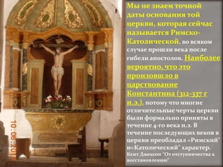 Мы не знаем точной
даты основания той
церкви, которая сейчас
называется Римско-
Католической, во всяком
случае прошли века после
гибели апостолов. Наиболее
вероятно, что это
произовшло в
царствование
Константина (312-337 г
н.э.), потому что многие
отличительные черты церкви
были формально приняты в
течение 4-го века н.э. В
течение последующих веков в
церкви преобладал «Римский"
и«Католический" характер.
Кент Джексон “От отступничества к
восстановлению”
 