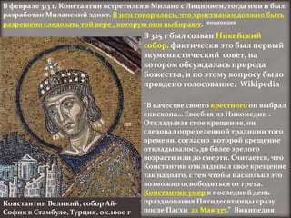 В феврале 313 г, Константин встретился в Милане с Лицинием, тогда ими и был
разработан Миланский эдикт. В нем говорилось, что христианам должно быть
разрешено следовать той вере , которую они выбирают.[ википедия
                                      В 325 г был созван Никейский
                                      собор, фактически это был первый
                                      экуменистический совет, на
                                      котором обсуждалась природа
                                      Божества, и по этому вопросу было
                                      провдено голосование. Wikipedia

                                      “В качестве своего крестного он выбрал
                                      епископа… Евсебия из Никомедии .
                                      Откладывая свое крещение, он
                                      следовал определенной традиции того
                                      времени, согласно которой крещение
                                      откладывалось до более зрелого
                                      возрасти или до смерти. Считается, что
                                      Константин откладывал свое крещение
                                      так надолго, с тем чтобы насколько это
                                      возможно освободиться от греха.
                                      Константин умер в последний день
Константин Великий, собор Ай-         празднования Пятидесятницы сразу
София в Стамбуле, Турция, ок.1000 г   после Пасхи 22 Maя 337.” Википедия
 