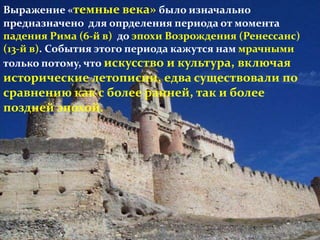 Выражение «темные века» было изначально
предназначено для опрделения периода от момента
падения Рима (6-й в) до эпохи Возрождения (Ренессанс)
(13-й в). События этого периода кажутся нам мрачными
только потому, что искусство и культура, включая
исторические летописии, едва существовали по
сравнению как с более ранней, так и более
поздней эпохой.
 