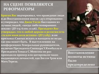 НА СЦЕНЕ ПОЯВЛЯЮТСЯ
 РЕФОРМАТОРЫ
Бригам Янг подчеркивал, что праведные люди
и до Восстановления имели «дух открования»
и утверждал, что Джон Уэсли был одним из
лучших людей, «когда-либо попиравших
землю» (JD 7:5; 6:170; 11:126). Президент Янг
утверждал, что в любой церкви и религии есть
«та или иная доля истины» (JD 7:283), и он
призывал Святых искать и находить ее везде,
где она может быть. В выступлениях на
конференциях Генеральные руководители,
включая Президента Спенсера У.Кимбалла и
Президента Томаса С.Монсона не раз              Восстановление
приводили пример или цитировали таких
выдающихся личностей, как Билли Грэм или        полноты истины
Мать Тереза.                                    было
                                                предопределено
 