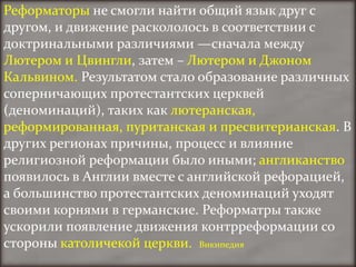 Реформаторы не смогли найти общий язык друг с
другом, и движение раскололось в соответствии с
доктринальными различиями —сначала между
Лютером и Цвингли, затем – Лютером и Джоном
Кальвином. Результатом стало образование различных
соперничающих протестантских церквей
(деноминаций), таких как лютеранская,
реформированная, пуританская и пресвитерианская. В
других регионах причины, процесс и влияние
религиозной реформации было иными; англиканство
появилось в Англии вместе с английской рефорацией,
а большинство протестантских деноминаций уходят
своими корнями в германские. Реформатры также
ускорили появление движения контрреформации со
стороны католичекой церкви. Википедия
 