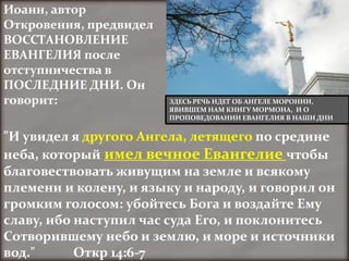 Иоанн, автор
Откровения, предвидел
ВОССТАНОВЛЕНИЕ
ЕВАНГЕЛИЯ после
отступничества в
ПОСЛЕДНИЕ ДНИ. Он
говорит:                ЗДЕСЬ РЕЧЬ ИДЕТ ОБ АНГЕЛЕ МОРОНИИ,
                        ЯВИВШЕМ НАМ КНИГУ МОРМОНА, И О
                        ПРОПОВЕДОВАНИИ ЕВАНГЕЛИЯ В НАШИ ДНИ


"И увидел я другого Ангела, летящего по средине
неба, который имел вечное Евангелие чтобы
благовествовать живущим на земле и всякому
племени и колену, и языку и народу, и говорил он
громким голосом: убойтесь Бога и воздайте Ему
славу, ибо наступил час суда Его, и поклонитесь
Сотворившему небо и землю, и море и источники
вод."      Откр 14:6-7
 