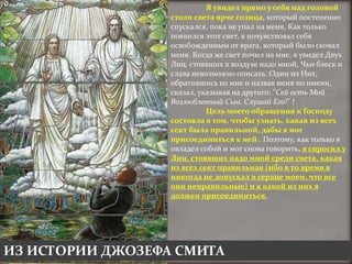 Я увидел прямо у себя над головой
                  столп света ярче солнца, который постепенно
                  спускался, пока не упал на меня, Как только
                  появился этот свет, я почувствовал себя
                  освобожденным от врага, который было сковал
                  меня. Когда же свет почил на мне, я увидел Двух
                  Лиц, стоявших в воздухе надо мной, Чьи блеск и
                  слава невозможно описать. Один из Них,
                  обратившись ко мне и назвав меня по имени,
                  сказал, указывая на другого: "Сей есть Мой
                  Возлюбленный Сын. Слушай Его!" !
                            Цель моего обращения к Господу
                  состояла в том, чтобы узнать, какая из всех
                  сект была правильной, дабы я мог
                  присоединиться к ней . Поэтому, как только я
                  овладел собой и мог снова говорить, я спросил у
                  Лиц, стоявших надо мной среди света, какая
                  из всех сект правильная (ибо в то время я
                  никогда не допускал в сердце моем, что все
                  они неправильные) и к какой из них я
                  должен присоединиться.




ИЗ ИСТОРИИ ДЖОЗЕФА СМИТА
 
