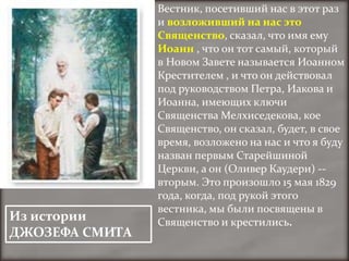 Вестник, посетивший нас в этот раз
                и возложивший на нас это
                Священство, сказал, что имя ему
                Иоанн , что он тот самый, который
                в Новом Завете называется Иоанном
                Крестителем , и что он действовал
                под руководством Петра, Иакова и
                Иоанна, имеющих ключи
                Священства Мелхиседекова, кое
                Священство, он сказал, будет, в свое
                время, возложено на нас и что я буду
                назван первым Старейшиной
                Церкви, а он (Оливер Каудери) --
                вторым. Это произошло 15 мая 1829
                года, когда, под рукой этого
                вестника, мы были посвящены в
Из истории      Священство и крестились.
ДЖОЗЕФА СМИТА
 