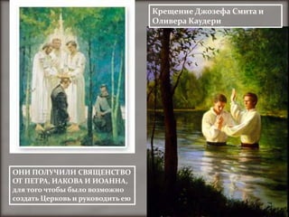 Крещение Джозефа Смита и
                                  Оливера Каудери




ОНИ ПОЛУЧИЛИ СВЯЩЕНСТВО
ОТ ПЕТРА, ИАКОВА И ИОАННА,
для того чтобы было возможно
создать Церковь и руководить ею
 