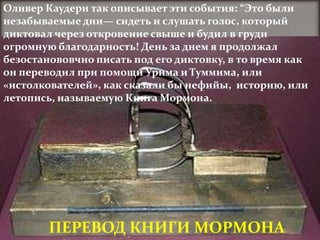Оливер Каудери так описывает эти события: “Это были
незабываемые дни— сидеть и слушать голос, который
диктовал через откровение свыше и будил в груди
огромную благодарность! День за днем я продолжал
безостанововчно писать под его диктовку, в то время как
он переводил при помощи Урима и Туммима, или
«истолкователей», как сказали бы нефийы, историю, или
летопись, называемую Книга Мормона.




        ПЕРЕВОД КНИГИ МОРМОНА
 