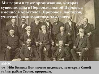 Мы верим в ту же организацию, которая
существовала в Первоначальной Церкви, а
именно: в Апостолов, Пророков, пасторов,
учителей, евангелистов и так далее.




АМОС
3:7 Ибо Господь Бог ничего не делает, не открыв Своей
тайны рабам Своим, пророкам.
 