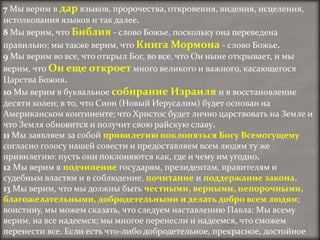 7 Мы верим в дар языков, пророчества, откровения, видения, исцеления,
истолкования языков и так далее.
8 Мы верим, что Библия - слово Божье, поскольку она переведена
правильно; мы также верим, что Книга Мормона - слово Божье.
9 Мы верим во все, что открыл Бог, во все, что Он ныне открывает, и мы
верим, что Он еще откроет много великого и важного, касающегося
Царства Божия.
10 Мы верим в буквальное собирание Израиля и в восстановление
десяти колен; в то, что Сион (Новый Иерусалим) будет основан на
Американском континенте; что Христос будет лично царствовать на Земле и
что Земля обновится и получит свою райскую славу.
11 Мы заявляем за собой привилегию поклоняться Богу Всемогущему
согласно голосу нашей совести и предоставляем всем людям ту же
привилегию: пусть они поклоняются как, где и чему им угодно.
12 Мы верим в подчинение государям, президентам, правителям и
судебным властям и в соблюдение, почитание и поддержание закона.
13 Мы верим, что мы должны быть честными, верными, непорочными,
благожелательными, добродетельными и делать добро всем людям;
воистину, мы можем сказать, что следуем наставлению Павла: Мы всему
верим, на все надеемся; мы многое перенесли и надеемся, что сможем
перенести все. Если есть что-либо добродетельное, прекрасное, достойное
 