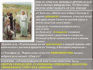 ИИСУС ХРИСТОС ПРИЗВАЛ ДРУГИХ И ДАЛ
                        ИМ КЛЮЧИ СВЯЩЕНСТВА, ЧТОБЫ ОНИ
                        МОГЛИ ДЕЙСТВОВАТЬ ОТ ЕГО ИМЕНИ
                        от Луки 10:1 «После сего избрал Господь и
                        других семьдесят учеников, и послал их по
                        два пред лицем Своим во всякий город и
                        место, куда Сам хотел идти»
                        СЕМЬДЕСЯТ УЧЕНИКОВ ВОЗВРАТИЛИСЬ С
                        ДОКЛАДОМ:
                         от Луки 10:17 «Семьдесят учеников
                         возвратились с радостью и говорили:
                         Господи! и бесы повинуются нам о имени
                         Твоем».
Деяния 14:23 «Рукоположив же им пресвитеров к каждой церкви, они
помолились с постом и предали их Господу, в Которого уверовали.»

1 к Тимофею 3:1 “Верно слово: если кто епископства желает,
доброго дела желает. (1Тим 3:1).”
В ЦЕРКВИ, ОРГАНИЗОВАННОЙ ИИСУСОМ ХРИСТОМ, были
КВОРУМ СЕМИДЕСЯТИ, СТАРЕЙШИНЫ, ЕПИСКОПЫ, АПОСТОЛЫ,
СВЯЩЕННИКИ, УЧИТЕЛЯ И ДЬЯНОНЫ
 