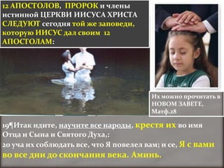 12 АПОСТОЛОВ, ПРОРОК и члены
истинной ЦЕРКВИ ИИСУСА ХРИСТА
СЛЕДУЮТ сегодня той же заповеди,
которую ИИСУС дал своим 12
АПОСТОЛАМ:




                                        Их можно прочитать в
                                        НОВОМ ЗАВЕТЕ,
                                        Матф.28

19¶Итак идите, научите все народы, крестя их во имя
Отца и Сына и Святого Духа,:
20 уча их соблюдать все, что Я повелел вам; и се, Я с вами
во все дни до скончания века. Аминь.
 