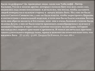 Были ли реформы? Да, праведные люди, такие как Уайклифф , Лютер,
Кальвин, Уэсли и многие другие, которые служили Богу изо всех своих сил,
поднялись над своим поколением и делали все, что могли, чтобы заставить
людей повернутья в нужную сторону и начать искать Бога. Но у них не было
власти Святого Священства, у них не было власти, чтобы перестроить Церковь
в соответствии с изначальной моделью, и хотя они были благословлены Богом,
хотя они обрели милость в Его глазах, хотя они в очень большой степени были
ведомы Духом, у них не было власти принимать новообращенных мужчин и
женщин в Церковь и через свое служение возлагать на них дары, которым
наслаждались первые христиане в древности. В этом и заключалась причина
такого длительного периода тьмы, мрака и невежества относительно того, что
касалось Бога. JD 22:267 - p.268, Джордж Кв.Кэннон, 8-е мая 1881 г.
 