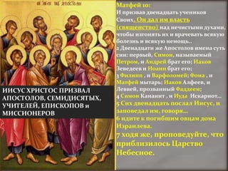 Матфей 10:
                          И призвав двенадцать учеников
                          Своих, Он дал им власть
                          (священство) над нечистыми духами,
                          чтобы изгонять их и врачевать всякую
                          болезнь и всякую немощь..
                          2 Двенадцати же Апостолов имена суть
                          сии: первый, Симон, называемый
                          Петром, и Андрей брат его; Иаков
                          Зеведеев и Иоанн брат его;
                          3 Филипп , и Варфоломей; Фома , и
                          Матфей мытарь; Иаков Алфеев, и
ИИСУС ХРИСТОС ПРИЗВАЛ     Леввей, прозванный Фаддеем;
АПОСТОЛОВ, СЕМИДИСЯТЫХ,   4 Симон Кананит , и Иуда Искариот…
УЧИТЕЛЕЙ, ЕПИСКОПОВ и     5 Сих двенадцать послал Иисус, и
МИССИОНЕРОВ               заповедал им, говоря…
                          6 идите к погибшим овцам дома
                          Израилева.
                          7 ходя же, проповедуйте, что
                          приблизилось Царство
                          Небесное.
 