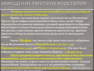 В первые годы после воскресения Иисуса апостолы избирали
других апостолов взамен выбывших.
       Первое, что надо было сделать апостолам после Воснесения
Христа, было избрать апостола вместо Иуды (Acts 1:21-26). Таким
образом был установлен принцип, который практикуется в Церквии
Иисуса Христа Святых Последних Дней и сегодня и который гласит,
что должна существовать преемственность апостольства. Древние
апостолы избирали новых апостолов, когда один из Двенадцати
умирал.
       Кроме Матфея, мы знаем о еще троих апостолах, избранных
после Вознесения Иисуса: Иаков(Деяния 12:17; Гал. 1:19),
Варнава(Деяния 14:14), and Павел (Деяния 14:14). Эти трое были
избраны в первые годы существования Церкви — до 50 г н.э.
       Около серердины первого века н.э. призвание новых паостолов
прекратилось, и апостольство прекратило свое существование.
Насколько мы знаем, к 90-м годам н.э. из апостолов в живых остался
только Иоанн. Каогда около 100 г н.э. он закончил свое служение,
апостольства не стало и ключи царства были забраны . (Кент П.Джексон,
 