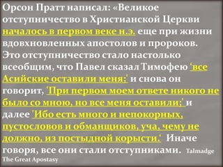 Орсон Пратт написал: «Великое
отступничество в Христианской Церкви
началось в первом веке н.э. еще при жизни
вдовхновленных апостолов и пророков.
Это отступничество стало настолько
всеобщим, что Павел сказал Тимофею ‘все
Асийские оставили меня;' и снова он
говорит, 'При первом моем ответе никого не
было со мною, но все меня оставили;' и
далее 'Ибо есть много и непокорных,
пустословов и обманщиков, уча, чему не
должно, из постыдной корысти.‘ Иначе
говоря, все они стали отступниками. Talmadge
The Great Apostasy
 