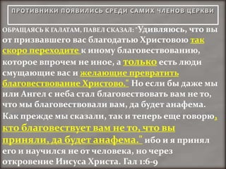 ОБРАЩАЯСЬ К ГАЛАТАМ, ПАВЕЛ СКАЗАЛ: "Удивляюсь, что вы
от призвавшего вас благодатью Христовою так
скоро переходите к иному благовествованию,
которое впрочем не иное, а только есть люди
смущающие вас и желающие превратить
благовествование Христово." Но если бы даже мы
или Ангел с неба стал благовествовать вам не то,
что мы благовествовали вам, да будет анафема.
Как прежде мы сказали, так и теперь еще говорю,
кто благовествует вам не то, что вы
приняли, да будет анафема." ибо и я принял
его и научился не от человека, но через
откровение Иисуса Христа. Гал 1:6-9
 