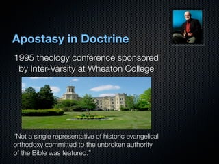 Apostasy in Doctrine
1995 theology conference sponsored
 by Inter-Varsity at Wheaton College




“Not a single representative of historic evangelical
orthodoxy committed to the unbroken authority
of the Bible was featured.”
 