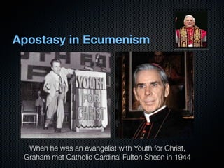 Apostasy in Ecumenism




  When he was an evangelist with Youth for Christ,
 Graham met Catholic Cardinal Fulton Sheen in 1944
 