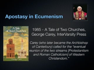 Apostasy in Ecumenism

         1985 - A Tale of Two Churches,
         George Carey, InterVarsity Press

         Carey (who later became the Archbishop
          of Canterbury) called for the “eventual
        reunion of the two streams [Protestantism
           and Roman Catholicism] of Western
                      Christendom.”
 