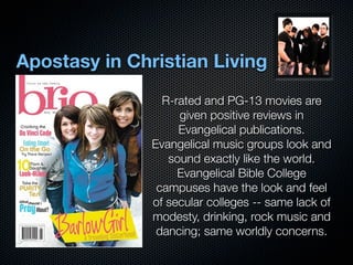 Apostasy in Christian Living
                 R-rated and PG-13 movies are
                    given positive reviews in
                    Evangelical publications.
               Evangelical music groups look and
                  sound exactly like the world.
                    Evangelical Bible College
                campuses have the look and feel
               of secular colleges -- same lack of
               modesty, drinking, rock music and
                dancing; same worldly concerns.
 