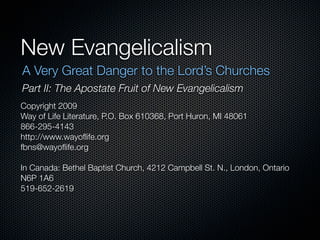 New Evangelicalism
A Very Great Danger to the Lord’s Churches
Part II: The Apostate Fruit of New Evangelicalism
Copyright 2009
Way of Life Literature, P.O. Box 610368, Port Huron, MI 48061
866-295-4143
http://www.wayoﬂife.org
fbns@wayoﬂife.org

In Canada: Bethel Baptist Church, 4212 Campbell St. N., London, Ontario
N6P 1A6
519-652-2619
 