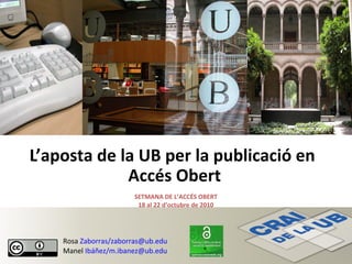 L’aposta de la UB per la publicació en
Accés Obert
SETMANA DE L’ACCÉS OBERT
18 al 22 d’octubre de 2010
Rosa Zaborras/zaborras@ub.edu
Manel Ibáñez/m.ibanez@ub.edu
 