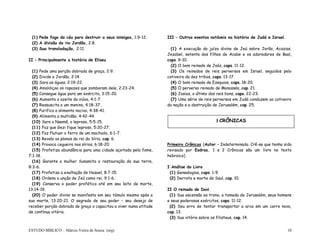 ESTUDO BÍBLICO – Márcio Vieira de Souza (org) 10
(1) Pede fogo do céu para destruir a seus inimigos, 1:9-12.
(2) A divisão do rio Jordão, 2:8.
(3) Sua transladação, 2:11.
II – Principalmente a história de Eliseu
(1) Pede uma porção dobrada de graça, 2:9.
(2) Divide o Jordão, 2:14.
(3) Sara as águas, 2:19-22.
(4) Amaldiçoa os rapazes que zombaram dele, 2:23-24.
(5) Consegue água para um exército, 3:15-20.
(6) Aumenta o azeite da viúva, 4:1-7.
(7) Ressuscita a um menino, 4:18-37.
(8) Purifica o alimento nocivo, 4:38-41.
(9) Alimenta a multidão, 4:42-44
(10) Sara a Naamã, o leproso, 5:5-15.
(11) Faz que Gezi fique leproso, 5:20-27.
(12) Faz flutuar o ferro de um machado, 6:1-7.
(13) Revela os planos do rei da Síria, cap. 6.
(14) Provoca cegueira nos sírios, 6:18-20
(15) Profetiza abundância para uma cidade açoitada pela fome,
7:1-18.
(16) Garante a mulher Sunamita a restauração da sua terra,
8:3-6.
(17) Profetiza a exaltação de Hazael, 8:7-15.
(18) Ordena a unção de Jeú como rei, 9:1-6.
(19) Conserva o poder profético até em seu leito de morte,
13:14-19.
(20) O poder divino se manifesta em seu túmulo mesmo após a
sua morte, 13:20-21. O segredo de seu poder – seu desejo de
receber porção dobrada de graça o capacitou a viver numa atitude
de contínua vitória.
III – Outros eventos notáveis na história de Judá e Israel.
(1) A execução do juízo divino de Jeú sobre Jorão, Acazias,
Jezabel, setenta dos filhos de Acabe e os adoradores de Baal,
caps. 9-10.
(2) O bom reinado de Joáz, caps. 11-12.
(3) Os reinados de reis perversos em Israel, seguidos pelo
cativeiro da dez tribos, caps. 13-17.
(4) O bom reinado de Ezequias, caps. 18-20.
(5) O perverso reinado de Manassés, cap. 21.
(6) Josias, o último dos reis bons, caps. 22-23.
(7) Uma série de reis perversos em Judá conduzem ao cativeiro
da nação e a destruição de Jerusalém, cap. 25.
Primeiro Crônicas (Autor – Indeterminado. Crê-se que tenha sido
revisado por Esdras. 1 e 2 Crônicas são um livro no texto
hebraico)
I Análise do Livro
(1) Genealogias, caps. 1-9.
(2) Derrota e morte de Saul, cap. 10.
II O reinado de Davi
(1) Sua ascensão ao trono, a tomada de Jerusalém, seus homens
e seus poderosos exércitos, caps. 11-12.
(2) Seu erro de tentar transportar a arca em um carro novo,
cap. 13.
(3) Sua vitória sobre os filisteus, cap. 14.
I CRÔNICAS
 