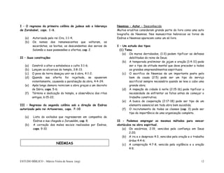 ESTUDO BÍBLICO – Márcio Vieira de Souza (org) 12
I – O regresso da primeira colônia de judeus sob a liderança
de Zorobabel, caps. 1-6.
(a) Autorizado pelo rei Ciro, 1:1-4;
(b) Os nomes dos remanescentes que voltaram, os
sacerdotes, os levitas, os descendentes dos servos de
Salomão e suas possessões e ofertas, cap. 2.
II – Suas construções
(a) Constrói o altar a estabelece o culto 3:1-6;
(b) Lançam os alicerces do templo, 3:8-13;
(c) O povo da terra desejou unir-se à obra, 4:1-2;
(d) Quando sua oferta foi rejeitada, se opuseram
violentamente, causando a paralisação da obra, 4:4-24;
(e) Após longa demora reiniciam a obra graças a um decreto
de Dário, caps. 5-6;
(f) Término e dedicação do templo, e observância dos ritos
antigos, 6:15-22;
III – Regresso da segunda colônia sob a direção de Esdras
autorizado pelo rei Artaxerxes, caps. 7-10
(a) Lista do exilados que regressaram em companhia de
Esdras e sua chegada a Jerusalém, cap. 8;
(b) A correção dos males sociais realizados por Esdras,
caps. 9-10.
Neemias – Autor – Desconhecido
Muitos eruditos consideram grande parte do livro como uma auto
biografia de Neemias. Nos manuscritos hebraicos os livros de
Esdras e Neemias aparecem como um só livro.
I – Um estudo dos tipos
(1) Tema
(a) Os muros derrubados, (1:3) podem tipificar as defesas
debilitadas do reino de Deus;
(b) A temporada preliminar de jejum e oração (1:4-11) pode
ser o tipo de atitude mental que deve preceder a todos
os grandes empreendimentos espirituais;
(c) O sacrifico de Neemias de um importante posto pelo
bem da causa (2:5) pode ser um tipo do serviço
sacrificial sempre necessário quando se leva a cabo uma
grande obra;
(d) A inspeção da cidade à noite (2:15-16) pode tipificar a
necessidade de enfrentar os fatos antes de começar o
trabalho construtivo;
(e) A busca de cooperação (2:17-18) pode ser tipo de um
elemento essencial em toda obra bem sucedida;
(f) O recrutamento de todas as classes (cap. 3) pode ser
tipo da importância de uma organização completa.
II - Podemos empregar os mesmos métodos para vencer
obstáculos na obra espiritual.
(a) Os escárnios, 2:19, vencidos pela confiança em Deus
2:20;
(b) A ira e o desprezo 4:3, vencidos pela oração e o trabalho
árduo 4:4-6;
(c) A conspiração 4:7-8, vencido pela vigilância e a oração
4:9;
NEEMIAS
 