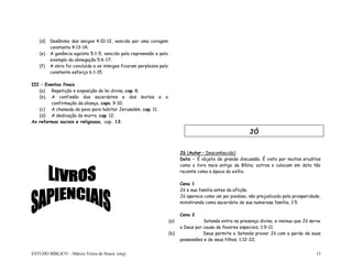 ESTUDO BÍBLICO – Márcio Vieira de Souza (org) 13
(d) Desânimo dos amigos 4:10-12, vencido por uma coragem
constante 4:13-14;
(e) A ganância egoísta 5:1-5, vencido pela repreensão e pelo
exemplo da abnegação 5:6-17;
(f) A obra foi concluída e os inimigos ficaram perplexos pelo
constante esforço 6:1-15.
III – Eventos finais
(a) Repetição e exposição da lei divina, cap. 8;
(b) A confissão dos sacerdotes e dos levitas e a
confirmação da aliança, caps. 9-10;
(c) A chamada do povo para habitar Jerusalém, cap. 11;
(d) A dedicação do murro, cap. 12;
As reformas sociais e religiosas, cap. 13.
Jó (Autor – Desconhecido)
Data – É objeto de grande discussão. É visto por muitos eruditos
como o livro mais antigo da Bíblia; outros o colocam em data tão
recente como a época do exílio.
Cena 1
Jó e sua família antes da aflição.
Jó aparece como um pai piedoso, não prejudicado pela prosperidade,
ministrando como sacerdote de sua numerosa família, 1:5.
Cena 2
(a) Satanás entra na presença divina, e insinua que Jó serve
a Deus por causa de favores especiais, 1:9-11;
(b) Deus permite a Satanás provar Jó com a perda de suas
possessões e de seus filhos, 1:12-22;
JÓ
 