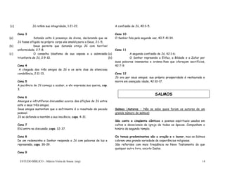 ESTUDO BÍBLICO – Márcio Vieira de Souza (org) 14
(c) Jó retém sua integridade, 1:21-22.
Cena 3
(a) Satanás volta à presença de divina, declarando que se
Jó fosse afligido no próprio corpo ele amaldiçoaria a Deus, 2:1-5;
(b) Deus permite que Satanás atinja Jó com horrível
enfermidade, 2:7-8;
(c) O conselho blasfemo de sua esposa e a submissão
triunfante de Jó, 2:9-10.
Cena 4
A chegada dos três amigos de Jó e os sete dias de silenciosa
condolência, 2:11-13.
Cena 5
A paciência de Jó começa a acabar, e ele expressa sua queixa, cap.
3.
Cena 6
Amargas e infrutíferas discussões acerca das aflições de Jó entre
este e seus três amigos.
Seus amigos sustentam que o sofrimento é o resultado de pecado
pessoal.
Jó se defende e mantém a sua inocência, caps. 4-31.
Cena 7
Eliú entra na discussão, caps. 32-37.
Cena 8
De um redemoinho o Senhor responde a Jó com palavras de luz e
repreensão, caps. 38-39.
Cena 9
A confissão de Jó, 40:3-5.
Cena 10
O Senhor fala pela segunda vez, 40:7-41:34.
Cena 11
(a) A segunda confissão de Jó, 42:1-6;
(b) O Senhor repreende a Elifaz, a Bildade e a Zofar por
suas palavras insensatas e ordena-lhes que ofereçam sacrifícios,
42:7-9.
Cena 12
Jó ora por seus amigos; sua própria prosperidade é restaurada e
morre em avançada idade, 42:10-17.
Salmos (Autores – Não se sabe quais foram os autores de um
grande número de salmos)
São cento e cinqüenta cânticos e poemas espirituais usados em
cultos e devocionais da igreja de todas as épocas. Compunham o
hinário do segundo templo.
Os temas predominantes são a oração e o louvor, mas os Salmos
cobrem uma grande variedade de experiências religiosas.
São referidos com mais freqüência no Novo Testamento do que
qualquer outro livro, exceto Isaías.
SALMOS
 