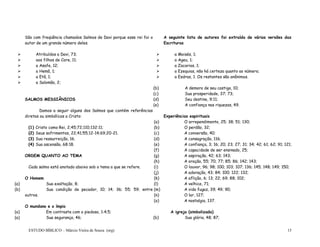 ESTUDO BÍBLICO – Márcio Vieira de Souza (org) 15
São com freqüência chamados Salmos de Davi porque esse rei foi o
autor de um grande número deles.
A seguinte lista de autores foi extraída de várias versões das
Escrituras
 Atribuídos a Davi, 73;
 aos filhos de Core, 11;
 a Asafe, 12;
 a Hemã, 1;
 a Etã, 1;
 a Salomão, 2;
 a Moisés, 1;
 a Ageu, 1;
 a Zacarias, 1;
 a Ezequias, não há certeza quanto ao número;
 a Esdras, 1. Os restantes são anônimos.
SALMOS MESSIÂNICOS
Damos a seguir alguns dos Salmos que contém referências
diretas ou simbólicas a Cristo:
(1) Cristo como Rei, 2;45;72;110;132:11;
(2) Seus sofrimentos, 22;41;55;12-14;69;20-21.
(3) Sua ressurreição, 16.
(4) Sua ascensão, 68:18.
ORDEM QUANTO AO TEMA
Cada salmo está anotado abaixo sob o tema a que se refere.
O Homem
(a) Sua exaltação, 8;
(b) Sua condição de pecador, 10; 14; 36; 55; 59; entre
outros.
O mundano e o ímpio
(a) Em contraste com o piedoso, 1:4;5;
(b) A demora de seu castigo, 10;
(c) Sua prosperidade, 37; 73;
(d) Seu destino, 9;11;
(e) A confiança nas riquezas, 49.
Experiências espirituais
(a) O arrependimento, 25; 38; 51; 130;
(b) O perdão, 32;
(c) A conversão, 40;
(d) A consagração, 116;
(e) A confiança, 3; 16; 20; 23; 27; 31; 34; 42; 61; 62; 91; 121;
(f) A capacidade de ser ensinado, 25;
(g) A aspiração, 42; 63; 143;
(h) A oração, 55; 70; 77; 85; 86; 142; 143;
(i) O louvor, 96; 98; 100; 103; 107; 136; 145; 148; 149; 150;
(j) A adoração, 43; 84; 100; 122; 132;
(k) A aflição, 6; 13; 22; 69; 88; 102;
(l) A velhice, 71;
(m) A vida fugaz, 39; 49; 90;
(n) O lar, 127;
(o) A nostalgia, 137.
A igreja (simbolizada)
(a) Sua segurança, 46; (b) Sua glória, 48; 87;
 