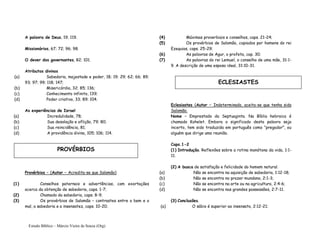 Estudo Bíblico – Márcio Vieira de Souza (Org)
A palavra de Deus, 19; 119.
Missionários, 67; 72; 96; 98.
O dever dos governantes, 82; 101.
Atributos divinos
(a) Sabedoria, majestade e poder, 18; 19; 29; 62; 66; 89;
93; 97; 99; 118; 147;
(b) Misericórdia, 32; 85; 136;
(c) Conhecimento infinito, 139;
(d) Poder criativo, 33; 89; 104.
As experiências de Israel
(a) Incredulidade, 78;
(b) Sua desolação e aflição, 79; 80;
(c) Sua reincidência, 81;
(d) A providência divina, 105; 106; 114.
Provérbios – (Autor – Acredita-se que Salomão)
(1) Conselhos paternais e advertências, com exortações
acerca da obtenção de sabedoria, caps. 1-7;
(2) Chamado da sabedoria, caps. 8-9;
(3) Os provérbios de Salomão – contrastes entre o bem e o
mal, a sabedoria e a insensatez, caps. 10-20;
(4) Máximas proverbiais e conselhos, caps. 21-24;
(5) Os provérbios de Salomão, copiados por homens do rei
Ezequias, caps. 25-29;
(6) As palavras de Agur, o profeta, cap. 30;
(7) As palavras do rei Lemuel, o conselho de uma mãe, 31:1-
9. A descrição de uma esposa ideal, 31:10-31.
Eclesiastes (Autor – Indeterminado, aceita-se que tenha sido
Salomão.
Nome – Emprestado da Septuaginta. Na Bíblia hebraica é
chamado Kohelet. Embora o significado desta palavra seja
incerto, tem sido traduzida em português como “pregador”, ou
alguém que dirige uma reunião.
Caps.1-2
(1) Introdução. Reflexões sobre a rotina monótona da vida, 1:1-
11.
(2) A busca de satisfação e felicidade do homem natural.
(a) Não se encontra na aquisição de sabedoria, 1:12-18;
(b) Não se encontra no prazer mundano, 2:1-3;
(c) Não se encontra na arte ou na agricultura, 2:4-6;
(d) Não se encontra nas grandes possessões, 2:7-11.
(3) Conclusões.
(a) O sábio é superior ao insensato, 2:12-21;
PROVÉRBIOS
ECLESIASTES
 