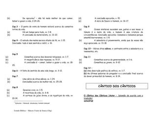 Estudo Bíblico – Márcio Vieira de Souza (Org)
(b) Do epicureu1
– não há nada melhor do que comer,
beber e gozar a vida, 2:24-26.
Cap.3 - O ponto de vista do homem natural acerca da cansativa
rotina da vida.
(a) Há um tempo para tudo, vv. 1-8;
(b) A conclusão do materialista, vv. 13-22.
Cap.4 – O estudo dos males sociais afasta da fé, vv. 1-15.
Conclusão: tudo é sem sentido e inútil, v. 16.
Cap.5
(a) Conselhos acerca dos deveres religiosos, vv. 1-7;
(b) A insignificância das riquezas, vv. 9-17;
(c) A conclusão é – comer, beber e gozar a vida, vv. 18-
20.
Cap.6 – A falta de sentido de uma vida longa, vv. 3-12.
Cap.7
(a) Uma série de ditos sábios, vv. 1-24;
(b) Conclusões acerca da mulher má, vv. 25-28.
Cap.8
(a) Deveres civis, vv. 1-5;
(b) A incerteza da vida, vv. 6-8;
(c) A certeza do juízo divino, e as injustiças da vida, vv.
10-14;
1
Epicureu – Sensual, voluptuoso, homem sensual
(d) A conclusão epicuréia, v. 15;
(e) A obra de Deus e o homem, vv. 16-17.
Cap.9
(a) Coisas similares sucedem aos justos e aos maus; o
túmulo é a meta da vida, o homem é uma criatura de
circunstâncias. Conclusão epicuréia: Comamos e bebamos porque
amanhã morreremos, vv. 1-9;
(b) A sabedoria é preeminente, ainda que às vezes não
seja apreciada, vv. 13-18.
Cap.10 – Vários ditos sábios, o contraste entre a sabedoria e a
insensatez, etc.
Cap.11
(a) Conselhos acerca da generosidade, vv 1-6;
(b) Conselhos ao jovem, vv. 9-10
Cap.12 –
(a) Uma descrição poética da velhice, vv. 1-7.
(b) As últimas palavras do pregador e a conclusão final acerca
do dever primordial do homem, vv. 8-14.
O Cântico dos Cânticos (Autor – Salomão de acordo com a
tradição)
SINOPSE
CÂNTICO DOS CÂNTICOS
 