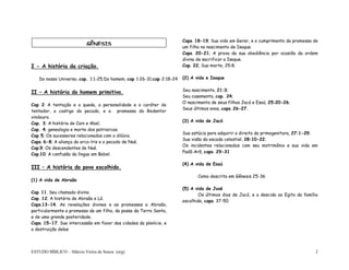 ESTUDO BÍBLICO – Márcio Vieira de Souza (org) 2
I - A história da criação.
Do nosso Universo, cap. 1:1-25;Do homem, cap 1:26-31;cap 2:18-24
II – A história do homem primitivo.
Cap 2 A tentação e a queda, a personalidade e o caráter do
tentador, o castigo do pecado, e a promessa do Redentor
vindouro.
Cap. 3; A história de Cain e Abel;
Cap. 4; genealogia e morte dos patriarcas.
Cap 5; Os sucessores relacionados com o dilúvio.
Caps. 6-8; A aliança do arco-íris e o pecado de Noé.
Cap.9; Os descendentes de Noé.
Cap.10; A confusão da língua em Babel.
III – A história do povo escolhido.
(1) A vida de Abraão
Cap. 11. Seu chamado divino.
Cap. 12; A história de Abraão e Ló.
Caps.13-14; As revelações divinas e as promessas a Abraão,
particularmente a promessa de um filho, da posse da Terra Santa,
e de uma grande posteridade.
Caps. 15-17; Sua intercessão em favor das cidades da planície, e
a destruição delas
Caps. 18-19; Sua vida em Gerar, e o cumprimento da promessa de
um filho no nascimento de Isaque.
Caps. 20-21; A prova da sua obediência por ocasião da ordem
divina de sacrificar a Isaque.
Cap. 22; Sua morte, 25:8.
(2) A vida e Isaque
Seu nascimento, 21:3;
Seu casamento, cap. 24;
O nascimento de seus filhos Jacó e Esaú, 25:20-26;
Seus últimos anos, caps. 26-27.
(3) A vida de Jacó
Sua astúcia para adquirir o direito da primogenitura, 27:1-29;
Sua visão da escada celestial, 28:10-22;
Os incidentes relacionados com seu matrimônio e sua vida em
Padã-Arã, caps. 29-31
(4) A vida de Esaú
Como descrita em Gênesis 25-36
(5) A vida de José
Os últimos dias de Jacó, e a descida ao Egito da família
escolhida, caps. 37-50.
GÊNESIS
 