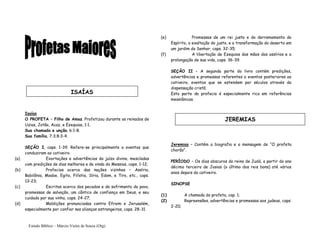 Estudo Bíblico – Márcio Vieira de Souza (Org)
Isaías
O PROFETA – Filho de Amoz. Profetizou durante os reinados de
Uzias, Jotão, Acaz, e Ezequias, 1:1.
Sua chamada e unção, 6:1-8.
Sua família, 7:3;8:3-4.
SEÇÃO I, caps. 1-39. Refere-se principalmente a eventos que
conduziram ao cativeiro.
(a) Exortações e advertências do juízo divino, mescladas
com predições de dias melhores e da vinda do Messias, caps. 1-12;
(b) Profecias acerca das nações vizinhas – Assíria,
Babilônia, Moabe, Egito, Filístia, Síria, Edom, e Tiro, etc., caps.
13-23;
(c) Escritas acerca dos pecados e do sofrimento do povo,
promessas de salvação, um cântico de confiança em Deus, e seu
cuidado por sua vinha, caps. 24-27;
(d) Maldições pronunciadas contra Efraim e Jerusalém,
especialmente por confiar nas alianças estrangeiras, caps. 28-31
(e) Promessas de um rei justo e do derramamento do
Espírito, a exaltação do justo, e a transformação do deserto em
um jardim do Senhor, caps. 32-35;
(f) A libertação de Ezequias das mãos dos assírios e a
prolongação de sua vida, caps. 36-39.
SEÇÃO II – A segunda parte do livro contém predições,
advertências e promessas referentes a eventos posteriores ao
cativeiro, eventos que se estendem por séculos através da
dispensação cristã.
Esta parte da profecia é especialmente rica em referências
messiânicas.
Jeremias – Contém a biografia e a mensagem de “O profeta
chorão”.
PERÍODO – Os dias obscuros do reino de Judá, a partir do ano
décimo terceiro de Josias (o último dos reis bons) até vários
anos depois do cativeiro.
SINOPSE
(1) A chamada do profeta, cap. 1;
(2) Repreensões, advertências e promessas aos judeus, caps.
2-20;
ISAÍAS
JEREMIAS
 