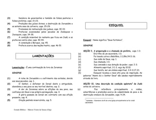 Estudo Bíblico – Márcio Vieira de Souza (Org)
(3) Denúncia de governantes e também de falsos pastores e
falsos profetas, caps. 21-23;
(4) Predições dos juízos divinos, a destruição de Jerusalém e
os setenta anos de cativeiro, caps. 25-29;
(5) Promessas de restauração dos judeus, caps. 30-33;
(6) Profecias ocasionadas pelos pecados de Zedequias e
Jeoiaquim, caps. 34-39;
(7) A condição miserável do restante que ficou em Judá, e as
profecias contra eles, caps. 40-44;
(8) A consolação a Baruque, cap. 45;
(9) Profecia acerca das nações hostis, caps. 46-51
Lamentações – É uma continuação do livro de Jeremias
SINOPSE
(1) A ruína de Jerusalém e o sofrimento dos exilados, devido
aos seus pecados, cap. 1;
(2) O Senhor, o defensor de Israel deste a antiguidade,
abandonou a seu povo ao seu terrível destino, cap. 2;
(3) A dor de Jeremias sobre as aflições do seu povo, sua
confiança em Deus e sua própria perseguição, cap. 3;
(4) A glória passada de Israel em contraste com sua aflição
presente, cap. 4;
(5) Oração pedindo misericórdia, cap. 5.
Ezequiel – Nome significa “Deus fortalece”.
SINOPSE
SEÇÃO I, A preparação e a chamada do profeta, caps. 1-3.
(a) Era filho de um sacerdote, 1:3;
(b) Foi levado cativo a Babilônia, 1:1;2Rs 24:11-16;
(c) Sua visão de Deus, cap. 1;
(d) Sua chamada, 1:3;
(e) Sua comissão e sua dotação de poder, caps. 2-3;
(f) Alimento espiritual, 3:1-3, veja Ap 10:10;
(g) Sua tarefa, ser um atalaia espiritual, 3:4-11,17-21;
(h) Ezequiel recebeu o mais alto grau de inspiração. As
palavras “Assim diz o Senhor Deus” são usadas repetidamente
através do livro.
SEÇÃO II, Uma descrição da condição apóstata2
de Judá
antes do cativeiro.
(a) Faz referência principalmente a visões,
advertências e predições acerca da culpabilidade do povo e da
destruição vindoura de Jerusalém, caps. 4-24;
2
Apóstata – Abandono da fé de uma igreja principalmente se for cristã
(apostasia)
LAMENTAÇÕES
EZEQUIEL
 