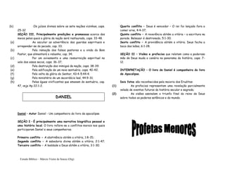 Estudo Bíblico – Márcio Vieira de Souza (Org)
(b) Os juízos divinos sobre as sete nações vizinhas, caps.
25-32
SEÇÃO III, Principalmente predições e promessas acerca dos
meios pelos quais a glória da nação será restaurada, caps. 33-48.
(a) Ao escutar as advertência dos guardas espirituais e
arrepender-se do pecado, cap. 33;
(b) Pela remoção dos falsos pastores e a vinda do Bom
Pastor, que alimentará o rebanho, cap. 34;
(c) Por um avivamento e uma ressurreição espiritual no
vale dos ossos secos, caps. 36-37;
(d) Pela destruição dos inimigos da nação, caps. 38-39;
(e) Pela edificação de um novo santuário, caps. 40-42;
(f) Pela volta da glória do Senhor, 43:4-5;44:4;
(g) Pelo ministério de um sacerdócio leal, 44:9-31;
(h) Pelas águas vivificantes que emanam do santuário, cap.
47, veja Ap 22:1-2.
Daniel – Autor Daniel - Um companheiro do livro de apocalipse
SEÇÃO I – É principalmente uma narrativa biográfica pessoal e
uma história local. O livro refere-se a conflitos morais nos quais
participaram Daniel e seus companheiros.
Primeiro conflito - A abstinência obtém a vitória, 1:8-15;
Segundo conflito – A sabedoria divina obtém a vitória, 2:1-47;
Terceiro conflito – A lealdade a Deus obtém a vitória, 3:1-30;
Quarto conflito – Deus é vencedor – O rei foi lançado fora a
comer erva, 4:4-37;
Quinto conflito – A reverência obtém a vitória – a escritura na
parede. Belsazar é destronado, 5:1-30;
Sexto conflito – A providência obtém a vitória. Deus fecha a
boca dos leões, 6:1-28.
SEÇÃO II – Visões e profecias que relatam como a poderosa
mão de Deus muda o cenário no panorama da história, caps. 7-
12.
INTERPRETAÇÃO – O livro de Daniel é companheiro do livro
de Apocalipse.
Dois fatos são reconhecidos pela maioria dos Eruditos:
(1) As profecias representam uma revelação parcialmente
velada de eventos futuros da história secular e sagrada;
(2) As visões assinalam o triunfo final do reino de Deus
sobre todos os poderes satânicos e do mundo.DANIEL
 