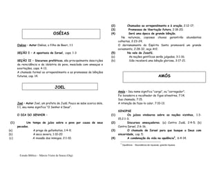 Estudo Bíblico – Márcio Vieira de Souza (Org)
AMÓS
Oséias – Autor Oséias, o filho de Beeri, 1:1
SEÇÃO I – A apostasia de Israel, caps. 1-3
SEÇÃO II – Discursos proféticos, são principalmente descrições
da reincidência e da idolatria do povo, mesclada com ameaças e
exortações, caps. 4-13.
A chamada formal ao arrependimento e as promessas de bênçãos
futuras, cap. 14.
Joel – Autor Joel, um profeta de Judá. Pouco se sabe acerca dele,
1:1, seu nome significa “O Senhor é Deus”.
O DIA DO SENHOR –
(1) Um tempo de juízo sobre o povo por causa de seus
pecados.
(a) A praga de gafanhotos, 1:4-9;
(b) A seca severa, 1:10-20
(c) A invasão dos inimigos, 2:1-10.
(2) Chamados ao arrependimento e à oração, 2:12-17;
(3) Promessas de libertação futura, 2:18-20;
(4) Será uma época de grande bênção.
Na natureza, copiosas chuvas garantirão abundantes
colheitas, 2:23-24;
O derramamento do Espírito Santo promoverá um grande
avivamento, 2:28-32, veja At2.
(5) No vale de Josafá.
(a) As nações gentílicas serão julgadas, 3:1-16;
(b) Sião receberá uma bênção gloriosa, 3:17-21.
Amós – Seu nome significa “carga”, ou “carregador”;
Foi boiadeiro e recolhedor de figos silvestres, 7:14;
Sua chamada, 7:15.
A intenção de faze-lo calar, 7:10-13.
SINOPSE
(1) Os juízos vindouros sobre as nações vizinhas, 1:3-
15;2:1-3;
(2) Discursos ameaçadores. (a) Contra Judá, 2:4-5; (b)
Contra Israel, 2:6-16.
(3) O chamado de Israel para que busque a Deus com
sinceridade, cap. 5;
(4) A condenação da vida na opulência3
, 6:4-14;
3
Opulência - Abundância de riquezas; grande riqueza
OSÉIAS
JOEL
 