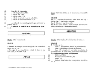 Estudo Bíblico – Márcio Vieira de Souza (Org)
(5) Uma série de cinco visões.
(a) A visão dos gafanhotos, 7;1-3;
(b) A visão do fogo, 7:4-5;
(c) A visão do prumo, 7:7-9;
(d) A visão de um cesto de frutos de verão, 8:1-3;
(e) A visão de um santuário derrubado, 9:1-10.
(6) As visões são interrompidas pela intenção de intimidar o
profeta, 7:10-13;
(7) A predição da dispersão e da restauração de Israel,
9:9-15.
Obadias Autor – Desconhecido
SINOPSE
A sentença de Edom por causa de seu orgulho e de sua maldade
contra Jacó, vv. 1-16;
A libertação do povo escolhido e a inclusão de Edom em seu
reino futuro, vv 17-21; Nm 24:18
Jonas - Natural da Galiléia, foi um dos primeiros profetas, 2Rs
14:25.
SINOPSE
Cap.1 - O profeta desobedece à ordem divina; sua fuga e
castigo; Cap.2 – Sua oração e libertação;
Cap.3 – Obedece à segunda comissão;
Cap.4 – Sua queixa infantil; a grande revelação da misericórdia
divina combinada com a repreensão ao profeta.
Miquéias Autor Miquéias, foi contemporâneo de Isaías, 1:1.
SINOPSE
I – Divisões gerais.
(a) Caps. 1-3, principalmente ameaças de juízos vindouros;
(b) Caps. 4-5, promessas proféticas de libertação;
(c) Caps. 6-7, principalmente exortações e confissões de
pecados nacionais. Ao mesmo tempo, promessas de restauração.
II – Os pecados particulares são condenados.
(a) Idolatria, 1:7;5:13;
(b) Planos perversos e artimanhas, 2:1;
(c) Avidez, 2:2;
(d) Ganância dos príncipes, dos profetas e dos sacerdotes,
3:2-11;
OBADIAS
JONAS
MIQUÉIAS
 