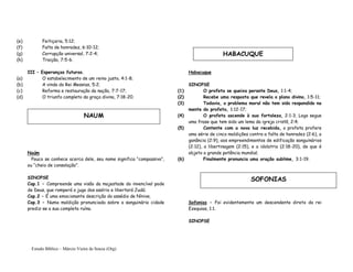Estudo Bíblico – Márcio Vieira de Souza (Org)
(e) Feitiçaria, 5:12;
(f) Falta de honradez, 6:10-12;
(g) Corrupção universal, 7:2-4;
(h) Traição, 7:5-6.
III – Esperanças futuras.
(a) O estabelecimento de um reino justo, 4:1-8;
(b) A vinda do Rei Messias, 5:2;
(c) Reforma e restauração da nação, 7:7-17;
(d) O triunfo completo da graça divina, 7:18-20.
Naúm
Pouco se conhece acerca dele, seu nome significa “compassivo”,
ou “cheio de consolação”.
SINOPSE
Cap.1 – Compreende uma visão da majestade do invencível pode
de Deus, que romperá o jugo dos assírio e libertará Judá;
Cap.2 – É uma emocionante descrição do assédio de Nínive;
Cap.3 – Numa maldição pronunciada sobre a sanguinária cidade
prediz-se a sua completa ruína.
Habacuque
SINOPSE
(1) O profeta se queixa perante Deus, 1:1-4;
(2) Recebe uma resposta que revela o plano divino, 1:5-11;
(3) Todavia, o problema moral não tem sido respondido na
mente do profeta, 1:12-17;
(4) O profeta ascende à sua fortaleza, 2:1-3, Logo segue
uma frase que tem sido um lema da igreja cristã, 2:4;
(5) Contente com a nova luz recebida, o profeta profere
uma série de cinco maldições contra a falta de honradez (2:6), a
ganância (2:9), aos empreendimentos de edificação sanguinários
(2:12), a libertinagem (2:15), e a idolatria (2:18-20), de que é
objeto a grande potência mundial;
(6) Finalmente pronuncia uma oração sublime, 3:1-19.
Sofonias – Foi evidentemente um descendente direto do rei
Ezequias, 1:1.
SINOPSE
NAUM
HABACUQUE
SOFONIAS
 