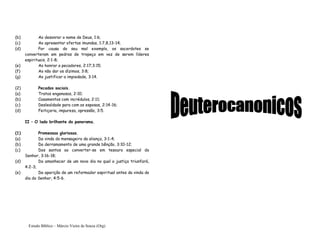 Estudo Bíblico – Márcio Vieira de Souza (Org)
(b) Ao desonrar o nome de Deus, 1:6;
(c) Ao apresentar ofertas imundas, 1:7,8,13-14;
(d) Por causa do seu mal exemplo, os sacerdotes se
converteram em pedras de tropeço em vez de serem líderes
espirituais, 2:1-8;
(e) Ao honrar a pecadores, 2:17;3:15;
(f) Ao não dar os dízimos, 3:8;
(g) Ao justificar a impiedade, 3:14.
(2) Pecados sociais.
(a) Tratos enganosos, 2:10;
(b) Casamentos com incrédulos, 2:11;
(c) Deslealdade para com as esposas, 2:14-16;
(d) Feitiçaria, impureza, opressão, 3:5.
II – O lado brilhante do panorama.
(1) Promessas gloriosas.
(a) Da vinda do mensageiro da aliança, 3:1-4;
(b) Do derramamento de uma grande bênção, 3:10-12;
(c) Dos santos ao converter-se em tesouro especial do
Senhor, 3:16-18;
(d) Do amanhecer de um novo dia no qual a justiça triunfará,
4:2-3;
(e) Da aparição de um reformador espiritual antes da vinda do
dia do Senhor, 4:5-6.
 