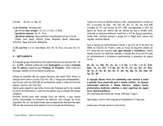 Estudo Bíblico – Márcio Vieira de Souza (Org)
1) A lei: Gn, Ex, Lv, Nm, Dt
2) Os Profetas, divididos em:
a)profetas mais antigos: Js, Jz, 1-2 Sm, 1-2 Reis;
b)profetas maiores: Is, Jr, Ez e,
c)profetas menores: doze profetas considerados em um livro só
Oséas, Joel, Amós, Abdias, Jonas, Miquéias, Naum, Habacuque,
Sofonias, Ageu, Zacarias, Malaquias.
3) Os escritos 1-2 Cr, Esd-Neem, Est, Rt, Sl, Prov, Jó, Lam, Ecl, Ct.
Dn.
4 – SEPTUAGINTA
A tradução grega Alexandrina feita pelos hebreus nos séculos III – II
aC. A LXX, também conhecida como Septuaginta, ou ainda a tradução
dos 72 sábios,( requerida por Ptolomeu II Filadelfo – 283 à 246 aC.)
abrange também os livros Deuterocanônicos.
Ambas as coleções são de origem hebraica não sendo fácil indicar a
relação entre uma e a outra. Eclo 44 – 50, o “elogio aos antepassados”,
escrito por volta de 220-180 aC na Palestina, alude a todos os livros do
cânone, exceto a Dn, Esd, Est.
Assim pode suspeitar que estes livros não fizessem parte da relação
do autor de Eclesiástico, o quê nos faz pensar que a coleção não estava
completa.
Durante muitos anos essa relação ficou em aberto, o que causou
muitas discurssões no momento de elaborar uma relação de livros
Sagrados. Por ex: Os Samaritanos que se separaram dos hebreus após
400 aC não aceitaram mais nenhum livro à exceção do Pentateuco.
Todos os Livros do Cânone hebraico são expressamente citados no
NT, à exceção de Esd , Ne, Est, Rt, Ecl, Ct, Ab, Na. Das 350
citações do AT nos textos do NT, 300 correspondam à LXX. Da
época de Paulo em diante não há dúvida de que a versão LXX,
incluindo os deuterocanônicos, constituía o AT da Igreja apostólica,
tendo sido adotada porque o grego era a língua mais comum nas
regiões mediterrâneas.
Para a Igreja as controvérsias tiveram o seu fim em 8 de Abril de
1548, no Concílio de Trento, onde os livros do seguinte cânone do
AT, deveriam ser aceitos “com igual devoção e reverência”: Neste
mesmo Concílio foi definido também a relação dos livros do NT onde
os reformadores e ortodoxos questionaram a presença de alguns
livros.
Gn, Ex, Lv, Nm, Dt, Js, Jz, 1-2 Sm, 1-2 Rs, 1-2 Cr, Esd-
Nem, Tb, Jt, Est, 1-2 Mc, Rt, Sl, Pr, Jó, Lm, Ecl, Ct, Eclo,
Sb, Is, Jr, Ez, Br, Dn, Os, Jl, Am, Ab, Mq, Jn, Na, Hab, Sf,
Ag, Zc, Ml.
A rejeição desses livros foi condenada como heresia e assim
a questão ficou encerrada para o mundo católico. As Igrejas
reformadas aderiram a cânone hebraico, embora muitos
protestantes modernos admitam o valor espiritual de alguns
livros deuterocanônicos.
Os Luteranos não aceitaram Judas, Hebreus, Tiago e
Apocalipse. Lutero tinha objeção principalmente à Tiago que
ensina que a fé sem obras é coisa morta.
 