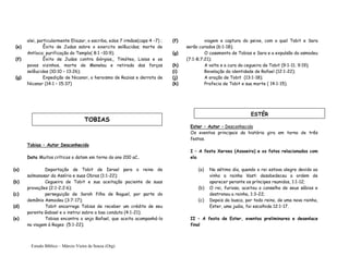 Estudo Bíblico – Márcio Vieira de Souza (Org)
alei, particularmente Eliazar, o escriba, edos 7 irmãos(caps 4 –7) ;
(e) Êxito de Judas sobre o exercito selêucidas; morte de
Antíoco; purificação do Templo( 8:1 –10:9);
(f) Êxito de Judas contra Górgias,, Timóteo, Lisias e os
povos vizinhos, morte de Menelau e retirada das forças
selêucidas (10:10 – 13:26);
(g) Expedição de Nicanor, o heroismo de Razias e derrota de
Nicanor (14:1 – 15:37)
Tobias – Autor Desconhecido
Data Muitos críticos o datam em torno do ano 200 aC..
(a) Deportação de Tobit de Israel para o reino de
salmanasar da Assíria e suas Obras (1:1-22);
(b) Cegueira de Tobit e sua aceitação paciente de suas
provações (2:1-2;2:6);
(c) perseguição de Sarah filha de Raguel, por parte do
demônio Asmodeu (3:7-17);
(d) Tobit encarrega Tobias de receber um crédito de seu
parente Gabael e o instrui sobre a boa conduta (4:1-21);
(e) Tobias encontra o anjo Rafael, que aceita acompanhá-lo
na viagem à Rages (5:1-22);
(f) viagem e captura do peixe, com o qual Tobit e Sara
serão curados (6:1-18);
(g) O casamento de Tobias e Sara e a expulsão do asmodeu
(7:1-8;7:21);
(h) A volta e a cura da cegueira de Tobit (9:1-11; 9:19);
(i) Revelação da identidade de Rafael (12:1-22);
(j) A oração de Tobit (13:1-18);
(k) Profecia de Tobit e sua morte ( 14:1-15).
Ester – Autor – Desconhecido
Os eventos principais da história gira em torno de três
festas.
I – A festa Xerxes (Assoeiro) e os fatos relacionados com
ela
(a) No sétimo dia, quando o rei estava alegre devido ao
vinho a rainha Vasti desobedeceu a ordem de
aparecer perante os príncipes reunidos, 1:1-12;
(b) O rei, furioso, aceitou o conselho de seus sábios e
destronou a rainha, 1:3-22;
(c) Depois da busca, por todo reino, de uma nova rainha,
Ester, uma judia, foi escolhida 12:1-17.
II – A festa de Ester, eventos preliminares e desenlace
final
TOBIAS
ESTÉR
 