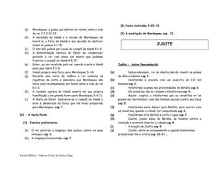 Estudo Bíblico – Márcio Vieira de Souza (Org)
(a) Mardoqueu, o judeu, pai adotiva da rainha, salva a vida
do rei 2:7,2:21-23;
(b) A ascensão de Hamã e a recusa de Mardoqueu de
honrá-lo; a fúria de Hamã e sua decisão de destruir
todos os judeus 3:1-15;
(c) O luto dos judeus por causa do complô de Hamã 4:1-4;
(d) A determinação heróica de Ester de comparecer
perante o rei com plano em mente que pudesse
frustrar o complô de Hamã 4:5-17;
(e) Ester, ao ser recebida pelo rei convida a este a Hamã
para uma festa 5:1-8;
(f) Hamã prepara uma forca para Mardoqueu 5:-14;
(g) Durante uma noite de insônia o rei examina os
registros da corte e descobre que Mardoqueu não
havia sido recompensado por haver salvo a vida do rei
6:1-3;
(h) A vaidade egoísta de Hamã resulta em sua própria
humilhação e em grande honra para Mardoqueu 6:4-11;
(i) A festa de Ester. Descobre-se o complô de Hamã e
este é pendurado na forca que ele havia preparado
para Mardoqueu, cap. 7.
III – A festa Purim
(1) Eventos preliminares
(a) O rei autoriza a vingança dos judeus contra os seus
inimigos, cap. 8;
(b) A vingança é executada, cap. 9.
(2) Festa instituída 9:20-31
(3) A exaltação de Mardoqueu cap. 10.
Judite – Autor Desconhecido
(a) Nabucodonossor, rei da Assíria,decide invadir os países
da Ásia ocidental cap 1;
(b) Holofernes é enviado com um exercito de 132 mil
homens cap 2;
(c) Holofernes acampa nas proximidades de Betúlia cap 3;
(d) Os israelitas não se rendem a Holofernes cap 4;
(e) Aquior, explica a Holofernes que os israelitas n~`ao
podem ser derrotados, caso não tenham pecado contra seu Deus
cap 5;
(f) Holofernes envia Aquior para Betúlia, para morrer com
os israelitas, quando a cidade for conquistada cap 6;
(g) Holofernes sitia Betúlia e corta a agua cap 7;
(h) Judite, jovem viúva de Betúlia, se levanta contra a
rendição e promete libertar a cidade cap 8;
(i) A oração de Judite cap 9;
(j) Judite entra no acampamento e agrada Holofernes,
prometendo-lhe a vitória cap 10-11 ;
JUDITE
 
