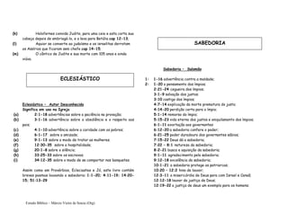 Estudo Bíblico – Márcio Vieira de Souza (Org)
(k) Holofernes convida Judite, para uma ceia e esta corta sua
cabeça depois de embriagá-lo, e a leva para Betúlia cap 12-13;
(l) Aquior se converte ao judaísmo e os israelitas derrotam
os Assírios que ficaram sem chefe cap 14-15;
(m) O cântico de Judite e sua morte com 105 anos e ainda
viúva.
Eclesiástico – Autor Desconhecido
Significa em uso na Igreja
(a) 2:1-18 advertências sobre a paciência na provação;
(b) 3:1-16 advertência sobre a obediência e o respeito aos
pais;
(c) 4:1-10 advertência sobre a caridade com os pobres;
(d) 6:1-17 sobre a amizade;
(e) 9:1-13 sobre o modo de tratar as mulheres;
(f) 12:30-35 sobre a hospitalidade;
(g) 20:1-8 sobre o silêncio;
(h) 33:25-33 sobre os escravos;
(i) 34:12-35 sobre o modo de se comportar nos banquetes.
Assim como em Provérbios, Ecleciastes e Jó, este livro contém
breves poemas louvando a sabedoria: 1:1-20; 4:11-19; 14:20-
15; 51:13-29
Sabedoria – Salomão
1: 1-16 advertência contra a maldade;
2: 1-20 o pensamento dos ímpios;
2:21-24 cegueira dos ímpios;
3:1-9 salvação dos justos;
3:10 castigo dos ímpios;
4:7-14 explicação da morte prematura do justo;
4:14-20 perdição certa para o ímpio;
5:1-14 remorso do ímpio;
5:15-23 vida eterna dos justos e aniquilamento dos ímpios;
6:1-11 exortação aos governantes:
6:12-20 a sabedoria confere o poder;
6:21-25 poder duradouro dos governantes sábios;
7:15-22 Deus dá a sabedoria;
7:22 – 8:1 natureza da sabedoria;
8:2-21 busca e aquisição da sabedoria;
9:1-11 agradecimento pela sabedoria;
9:12-18 excelência da sabedoria;
10:1-21 a sabedoria protege os patriarcas;
10:20 – 12:2 hino de louvor;
12:3-11 a misericórdia de Deus para com Israel e Canaã;
12:12-18 louvor da justiça de Deus;
12:19-22 a justiça de deus um exemplo para os homens;
ECLESIÁSTICO
SABEDORIA
 