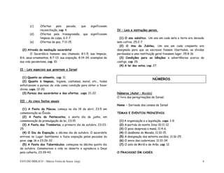 ESTUDO BÍBLICO – Márcio Vieira de Souza (org) 4
(c) Ofertas pelo pecado, que significavam
reconciliação, cap. 4.
(d) Ofertas pela transgressão, que significavam
limpeza de culpa, 6:2-7.
(e) Ofertas de paz, 7:11-15.
(2) Através da mediação sacerdotal
O Sacerdócio humano: seu chamado, 8:1-5; sua limpeza,
8:6; seus ornamentos, 8:7-13; sua expiação, 8:14-34; exemplos de
sua vida pecaminosa, cap. 10.
II – Leis especiais que governam a Israel
(1) Quanto ao alimento, cap. 11.
(2) Quanto à limpeza, higiene, costumes, moral, etc., todas
enfatizavam a pureza de vida como condição para obter o favor
divino, caps. 12-20.
(3) Pureza dos sacerdotes e das ofertas. caps. 21-22.
III – As cinco festas anuais
(1) A Festa da Páscoa, começa no dia 14 de abril, 23:5 em
comemoração ao Êxodo.
(2) A Festa do Pentecostes, o sexto dia de junho, em
comemoração da promulgação da lei, 23:15.
(3) A Festa das Trombetas, o primeiro dia de outubro, 23:23-
25.
(4) O Dia da Expiação, o décimo dia de outubro. O sacerdote
entrava no Lugar Santíssimo e fazia expiação pelos pecados do
povo, cap. 16 e 23:26-32.
(5) A Festa dos Tabernáculos, começava no décimo quinto dia
de outubro. Comemorava a vida no deserto e agradecia a Deus
pela colheita, 23:39-43.
IV – Leis e instruções gerais.
(1) O ano sabático. Um ano em cada seta a terra era deixada
sem cultivo, 25:2-7
(2) O Ano do Jubileu. Um ano em cada cinqüenta era
designado para que os escravos fossem libertados, as dívidas
perdoadas e uma restituição geral tivessem lugar, 25:8-16
(3) Condições para as bênçãos e advertências acerca do
castigo, cap. 26.
(4) A lei dos votos, cap. 27.
Números (Autor – Moisés)
O livro das peregrinações de Israel.
Nome – Derivado dos censos de Israel
TEMAS E EVENTOS PRINCIPAIS
(1) A organização e a legislação, caps. 1-9.
(2) A partida do monte Sinai 10:11-12.
(3) O povo despreza o maná, 11:4-6.
(4) O desânimo do Moisés, 11:10-15.
(5) A designação dos setenta anciãos, 11:16-25.
(6) O envio das codornizes, 11:31-34.
(7) O zelo de Miriã e de Arão, cap. 12.
O FRACASSO EM CADES
NÚMEROS
 