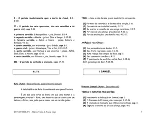 ESTUDO BÍBLICO – Márcio Vieira de Souza (org) 7
I – O período imediatamente após a morte de Josué, 1:1-
2:10.
II – O período das sete apostasias, das seis servidões e da
guerra civil, caps. 3-16.
A primeira servidão, à Mesopotâmia – juiz, Otoniel, 3:5-9.
A segunda servidão, a Moabe – juízes, Eúde e Sangar, 3:12-31.
A terceira servidão, a Jabim e Sisera – juízes, Débora e
Baraque, 4:1-23.
A quarta servidão, aos midianitas – juiz, Gideão, caps. 6-7.
A guerra civil – juízes, Abimeleque, Tola e Jair, 8:33-10:5.
A quinta servidão, aos filisteus e aos amonitas – juízes, Jefté,
Ibsã, Elom, e Abdom, caps. 10-12.
A sexta servidão, aos filisteus – juiz, Sansão, caps. 13-16.
III – O período de confusão e anarquia, caps. 17-21.
Rute (Autor – Desconhecido, possivelmente Samuel)
A bela história de Rute é considerada uma gema literária.
É um dos dois livros da Bíblia em que uma mulher é a
personagem principal – Rute, uma moabita que se casou com um
hebreu, e Éster, uma judia que se casou com um rei não-judeu.
TEMA – Como a vida de uma jovem moabita foi enriquecida.
(1) Por meio da constância e de uma sábia eleição, 1:16.
(2) Por meio de um trabalho humilde, 2:2-3.
(3) Ao aceitar o conselho de uma amiga mais idosa, 3:1-5.
(4) Por meio de uma aliança providencial, 4:10-11.
(5) Por sua exaltação a uma família real, 4:13-17.
ANÁLISE HISTÓRICA
(1) Sua permanência em Moabe, 1:1-5.
(2) Seu triste regresso a casa, 1:6-22.
(3) Rute respiga nos campos de Booz, cap. 2.
(4) Seu casamento com Booz, 4:13.
(5) O nascimento de seu filho, avô de Davi, 4:13-16.
(6) A genealogia de Davi, 4:18-22.
Primeiro Samuel (Autor – Desconhecido)
TEMAS E EVENTOS PRINCIPAIS
(1) Nascimento e dedicação de Samuel, cap. 1.
(2) O fracasso de Eli como juiz e como pai, 2:12-36
(3) A chamada de Samuel e sua infância maravilhosa, cap. 3.
(4) Captura e retorno da arca da aliança, caps. 4-6.
RUTE I SAMUEL
 