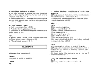 (2) Narrativa das experiências do apóstolo.
(a) Um judeu privilegiado e fervoroso, que tinha considerado
todos os valores da justiça da lei como esterco, a fim de aceitar a
justiça pela fé em Cristo, vv. 4-9;
(b) Sua ambição suprema era a de conhecer a Cristo, participar de
sua ressurreição, e alcançar o alvo final de um caráter semelhante
ao de Cristo, vv. 10-14.
(3) Outras exortações à igreja.
(a) Seguir o exemplo apostólico, vv. 15-17;
(b) Ter cuidado dos inimigos da cruz, vv. 18-19;
(c) Ser cidadãos do céu, e esperar uma grande transformação na
vinda do Senhor, vv. 20-21.
Cap.4.
(a) Manter a firmeza, a unidade, a ajuda, a gentileza; estar livres
do afã, orar e elevar a maneira de pensar, vv. 1-8.
(b) Palavras finais de apreço, vv. 10-23.
Colossenses – Autor Paulo, o apóstolo
SINOPSE
A carta pode ser dividida em seis partes.
PARTE I
Cap.1.
(1) Saudação apostólica e recomendações, vv. 1-8. (2) Oração
pela igreja.
(a) Para que seja cheia de sabedoria, frutifique em toda boa obra,
e seja fortalecida com o poder divino, vv. 9-11;
(b) Dando graças pela herança espiritual, a grande libertação, e a
redenção dos pecados, vv. 12-14.
PARTE II
Cap.1.
(1) Sua preeminência gloriosa.
(a) Como a imagem de Deus, v. 15;
(b) Ele é o criador de todas as coisas, v. 16;
(c) Sua preexistência, v. 17;
(d) Como cabeça da igreja, v. 18;
(e) Sua plenitude divina, v. 19;
(f) Sua obra reconciliadora, vv. 20-23;
(g) O mistério da habitação de Cristo nos cristãos é proclamado
no ministério de Paulo, vv. 24-29.
Cap.2.
(1) A preocupação de Paulo acerca do estado da igreja.
(a) Para que os membros possam estar unidos em amor, tendo um
conhecimento mais completo dos ministérios espirituais do Pai e
de Cristo, vv. 1-3;
(b) Adverte contra falsas doutrinas e exorta a ter uma fé
constante em Cristo, vv. 4-7.
PARTE III – Seção doutrinária e polêmica.
Cap.2.
(a) O perigo da filosofia mundana e o legalismo, v. 8;
COLOSSENSES
 