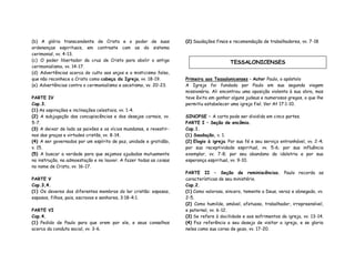 (b) A glória transcendente de Cristo e o poder de suas
ordenanças espirituais, em contraste com as do sistema
cerimonial, vv. 4-13.
(c) O poder libertador da cruz de Cristo para abolir o antigo
cerimonialismo, vv. 14-17.
(d) Advertências acerca do culto aos anjos e o misticismo falso,
que não reconhece a Cristo como cabeça da Igreja, vv. 18-19.
(e) Advertências contra o cerimonialismo e ascetismo, vv. 20-23.
PARTE IV
Cap.3.
(1) As aspirações e inclinações celestiais, vv. 1-4.
(2) A subjugação das concupiscências e dos desejos carnais, vv.
5-7.
(3) A deixar de lado as paixões e os vícios mundanos, e revestir-
nos das graças e virtudes cristãs, vv. 8-14.
(4) A ser governados por um espírito de paz, unidade e gratidão,
v. 15.
(5) A buscar a verdade para que sejamos ajudados mutuamente
na instrução, na admoestação e no louvor. A fazer todas as coisas
no nome de Cristo, vv. 16-17.
PARTE V
Cap.3,4.
(1) Os deveres dos diferentes membros do lar cristão: esposas,
esposos, filhos, pais, escravos e senhores, 3:18-4:1.
PARTE VI
Cap.4.
(1) Pedido de Paulo para que orem por ele, e seus conselhos
acerca da conduta social, vv. 3-6.
(2) Saudações finais e recomendação de trabalhadores, vv. 7-18
Primeira aos Tessalonicenses – Autor Paulo, o apóstolo
A Igreja foi fundada por Paulo em sua segunda viagem
missionária. Ali encontrou uma oposição violenta à sua obra, mas
teve êxito em ganhar alguns judeus e numerosos gregos, o que lhe
permitiu estabelecer uma igreja fiel. Ver At 17:1-10.
SINOPSE – A carta pode ser dividida em cinco partes.
PARTE I – Seção de encômio.
Cap.1.
(1) Saudação, v. 1.
(2) Elogio à igreja. Por sua fé e seu serviço entranhável, vv. 2-4;
por sua receptividade espiritual, vv. 5-6; por sua influência
exemplar, vv. 7-8; por seu abandono da idolatria e por sua
esperança espiritual, vv. 9-10.
PARTE II – Seção de reminiscências. Paulo recorda as
características de seu ministério.
Cap.2.
(1) Como valoroso, sincero, temente a Deus, veraz e abnegado, vv.
2-5.
(2) Como humilde, amável, afetuoso, trabalhador, irrepreensível,
e paternal, vv. 6-12.
(3) Se refere à docilidade e aos sofrimentos da igreja, vv. 13-14.
(4) Faz referência a seu desejo de visitar a igreja, e se gloria
neles como sua coroa de gozo, vv. 17-20.
TESSALONICENSES
 