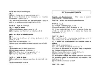 PARTE III – Seção do mensageiro.
Cap.3.
(1) Envia a Timóteo para fortalecer a igreja, vv. 1-5.
(2) O informe favorável de seu mensageiro, e o resultado
reconfortante e gozoso, vv. 6-9.
(3) A oração sincera de Paulo para que possa visitar a igreja e
ajuda-los em seu desenvolvimento espiritual, vv. 10-13.
PARTE IV – Seção de exortação.
Cap.4. A vinda do Senhor
(1) Exortações à pureza pessoa e social, vv. 1-8.
(2) Exortações ao amor fraternal e ao trabalho, vv. 9-12.
PARTE V – Seção da esperança futura.
Cap.4.
(1) A esperança consoladora para os que perderam um ente
querido, vv. 13-14.
(2) A ordem das ressurreições, v. 15.
(3) Ocorrências relacionadas com à aparição de Cristo, vv. 16-18.
Cap.5.
(1) Desconhece-se o dia de sua vinda, vv. 1-2.
(2) Será inesperada para os incrédulos, v. 3.
(3) Os filhos da luz devem estar preparados, vv. 4-8.
(4) A segurança dos cristão nesse dia, vv. 9-11.
PARTE VI – Seção de dever.
(1) Exortações acerca dos deveres práticos da vida cristã, 5:12-
22.
(2) Conclusão e bênção, 5:23-28.
Segunda aos Tessalonicenses – Autor Paulo, o apóstolo
(continuação de 1 Tessalonicenses).
SINOPSE – A carta pode ser dividida em três partes.
PARTE I - Cap.1.
(1) Saudação e ação de graças, vv. 1-3.
(a) Palavras de consolo à igreja perseguida, vv. 4-6;
(b) Há um grande contraste na entre o destino glorioso dos
cristão na vinda de Cristo, e o destino dos ímpios não
arrependidos, vv. 7-12.
PARTE II - Cap.2.
(1) Advertências contra o desassossego causado por ponto de
vista errados acerca da vinda do Senhor, vv. 1-2.
(2) O anúncio dos acontecimentos que ocorrerão antes do
advento.
(a) A vinda de sua apostasia, v. 3;
(b) A auto-exaltação do homem do pecado, vv. 3-4;
(c) O iníquo se manifestará em seu devido tempo, acompanhado
por sinais e prodígios mentirosos, vv. 5-9;
(d) este iníquo será destruído na vinda de Cristo, v. 8;
(e) Os ímpios serão enganados, vv. 10-12.
(3) Um afetuoso chamado aos cristãos que haviam desfrutados
dos grandes privilégios do evangelho para que retenham a boa
doutrina, vv. 13-15.
(4) Uma bênção consoladora, vv. 16-17.
PARTE III – Cap.3.
II TESSALONICENSSES
 
